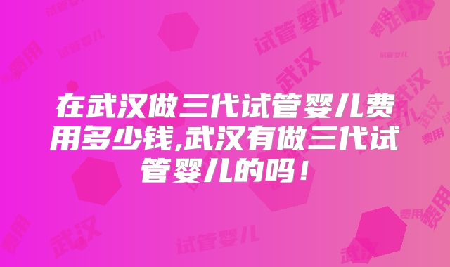 在武汉做三代试管婴儿费用多少钱,武汉有做三代试管婴儿的吗！
