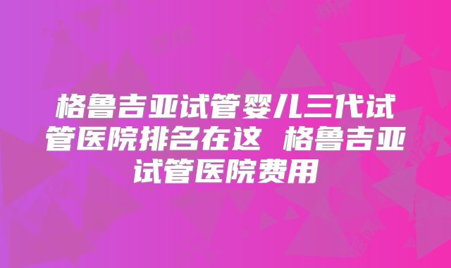 格鲁吉亚试管婴儿三代试管医院排名在这 格鲁吉亚试管医院费用