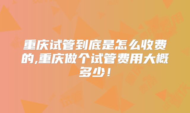 重庆试管到底是怎么收费的,重庆做个试管费用大概多少!