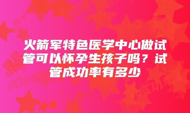 火箭军特色医学中心做试管可以怀孕生孩子吗?试管成功率有多少