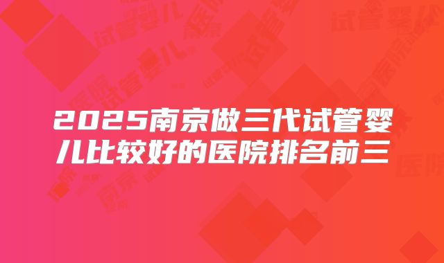 2025南京做三代试管婴儿比较好的医院排名前三
