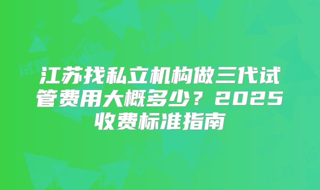 江苏找私立机构做三代试管费用大概多少？2025收费标准指南