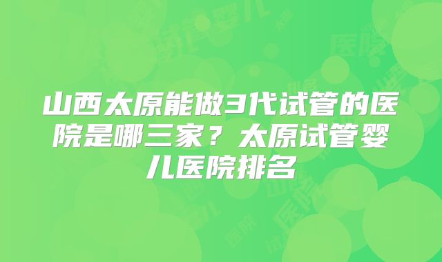 山西太原能做3代试管的医院是哪三家？太原试管婴儿医院排名