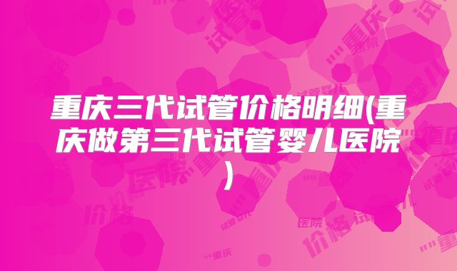 重庆三代试管价格明细(重庆做第三代试管婴儿医院)