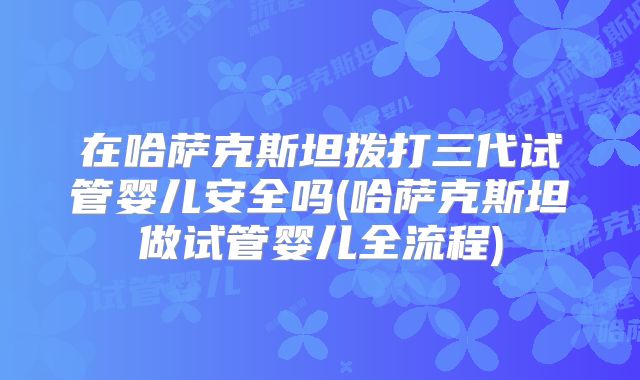 在哈萨克斯坦拨打三代试管婴儿安全吗(哈萨克斯坦做试管婴儿全流程)