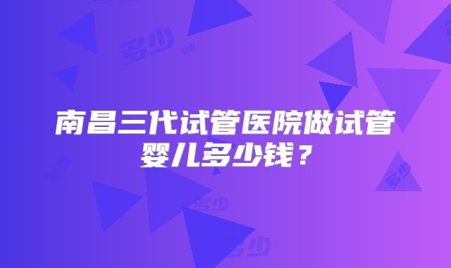 南昌三代试管医院做试管婴儿多少钱？