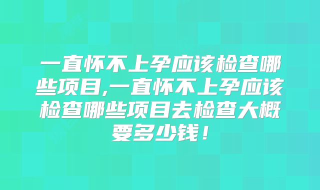 一直怀不上孕应该检查哪些项目,一直怀不上孕应该检查哪些项目去检查大概要多少钱！