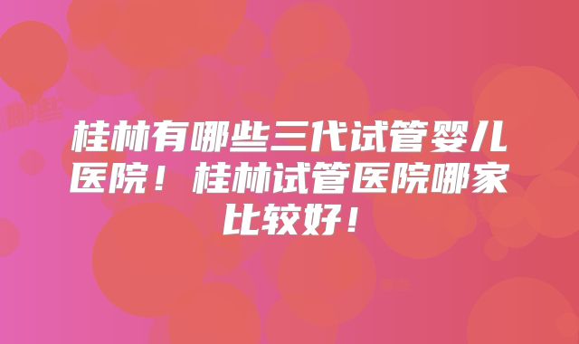 桂林有哪些三代试管婴儿医院！桂林试管医院哪家比较好！