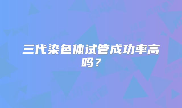 三代染色体试管成功率高吗？