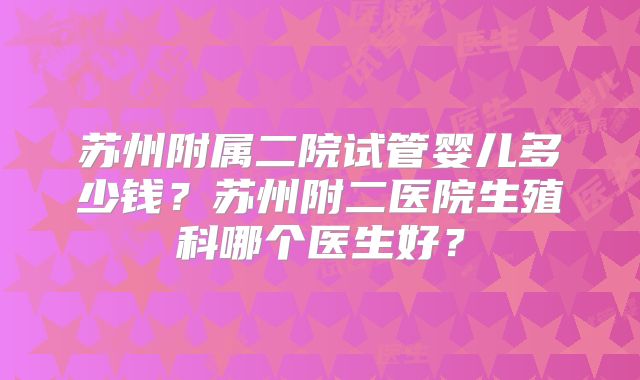 苏州附属二院试管婴儿多少钱？苏州附二医院生殖科哪个医生好？