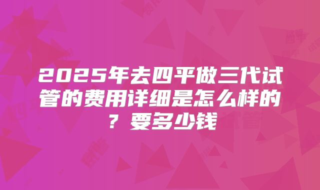 2025年去四平做三代试管的费用详细是怎么样的？要多少钱