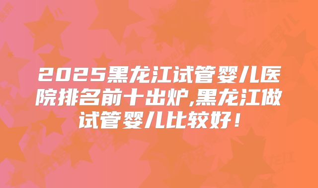 2025黑龙江试管婴儿医院排名前十出炉,黑龙江做试管婴儿比较好!