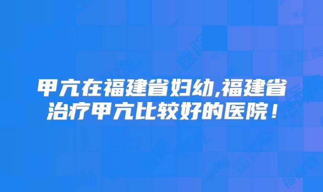 甲亢在福建省妇幼,福建省治疗甲亢比较好的医院！