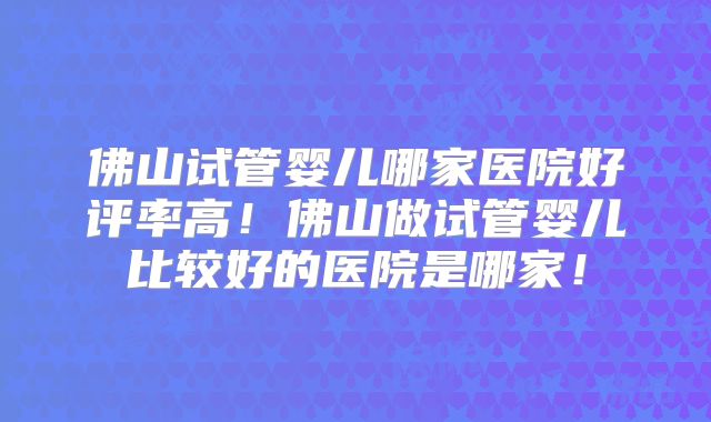 佛山试管婴儿哪家医院好评率高!佛山做试管婴儿比较好的医院是哪家!