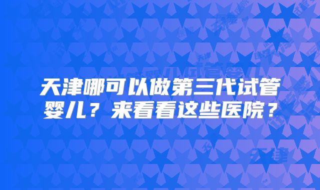 天津哪可以做第三代试管婴儿？来看看这些医院？