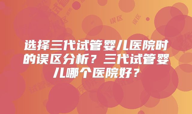 选择三代试管婴儿医院时的误区分析？三代试管婴儿哪个医院好？