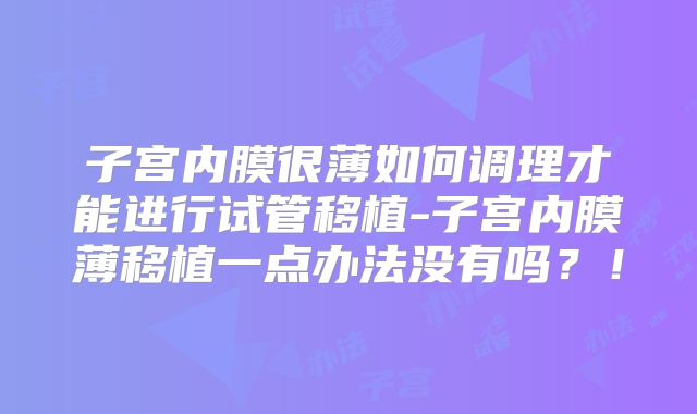 子宫内膜很薄如何调理才能进行试管移植-子宫内膜薄移植一点办法没有吗？！