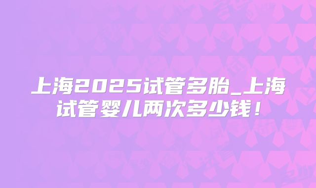 上海2025试管多胎_上海试管婴儿两次多少钱!