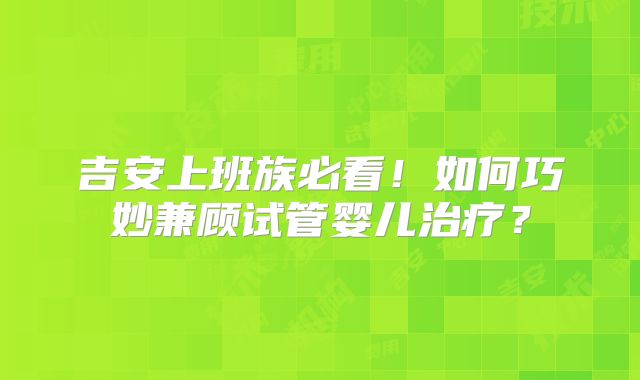 吉安上班族必看!如何巧妙兼顾试管婴儿治疗?