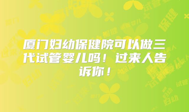 厦门妇幼保健院可以做三代试管婴儿吗！过来人告诉你！
