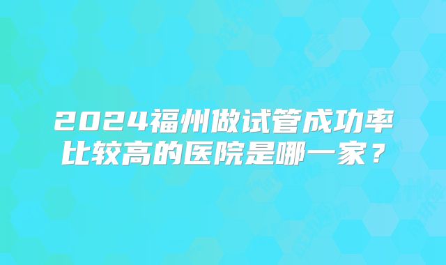 2024福州做试管成功率比较高的医院是哪一家？