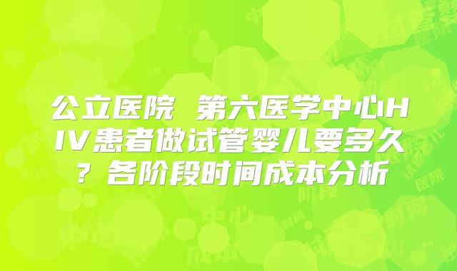 公立医院 第六医学中心HIV患者做试管婴儿要多久？各阶段时间成本分析