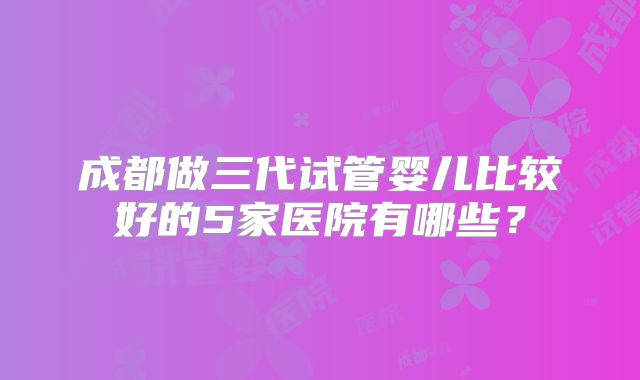 成都做三代试管婴儿比较好的5家医院有哪些?