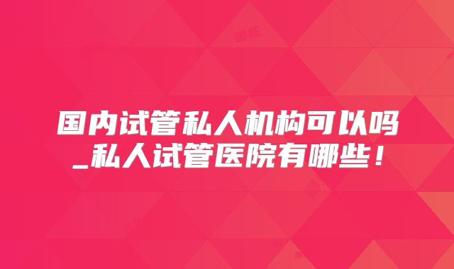 国内试管私人机构可以吗_私人试管医院有哪些！