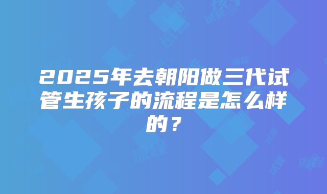 2025年去朝阳做三代试管生孩子的流程是怎么样的？