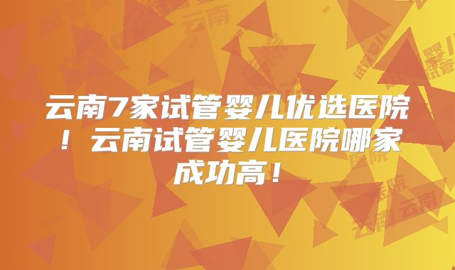 云南7家试管婴儿优选医院！云南试管婴儿医院哪家成功高！