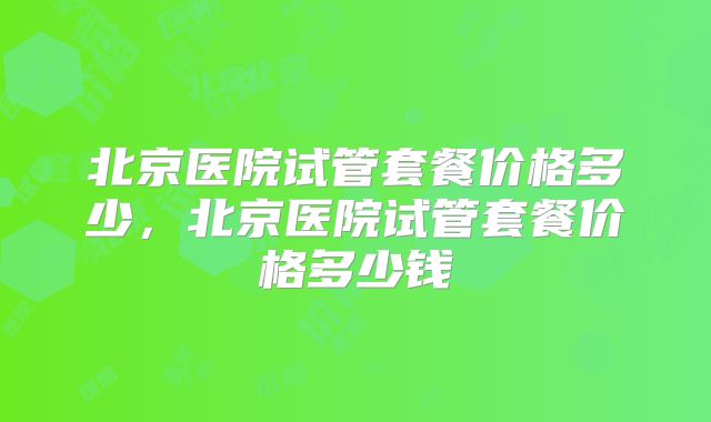 北京医院试管套餐价格多少,北京医院试管套餐价格多少钱