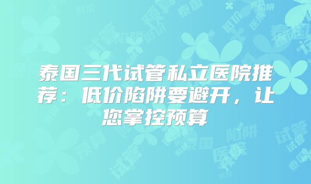 泰国三代试管私立医院推荐:低价陷阱要避开,让您掌控预算