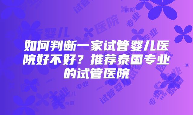 如何判断一家试管婴儿医院好不好？推荐泰国专业的试管医院