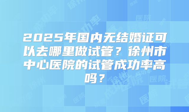 2025年国内无结婚证可以去哪里做试管?徐州市中心医院的试管成功率高吗?