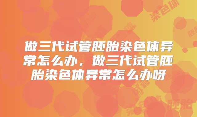 做三代试管胚胎染色体异常怎么办,做三代试管胚胎染色体异常怎么办呀