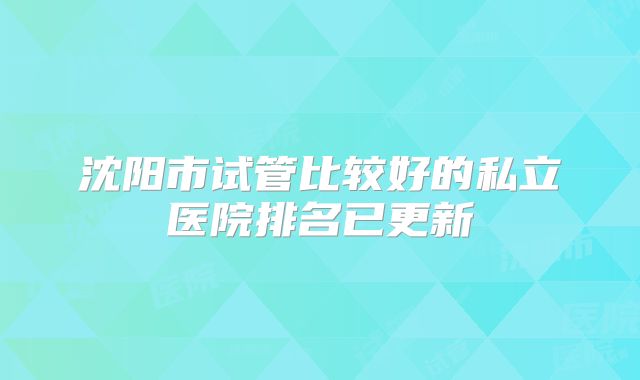 沈阳市试管比较好的私立医院排名已更新