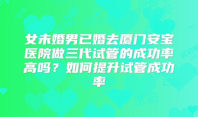 女未婚男已婚去厦门安宝医院做三代试管的成功率高吗？如何提升试管成功率