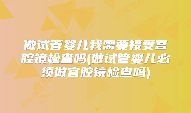 做试管婴儿我需要接受宫腔镜检查吗(做试管婴儿必须做宫腔镜检查吗)
