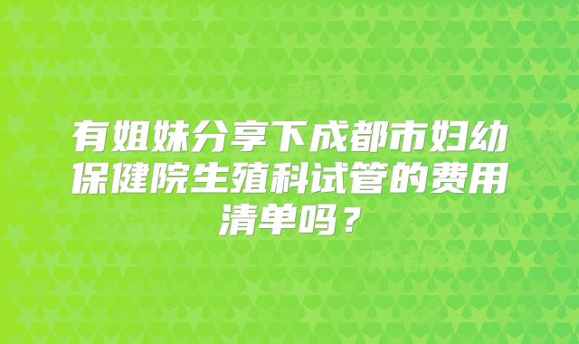 有姐妹分享下成都市妇幼保健院生殖科试管的费用清单吗？