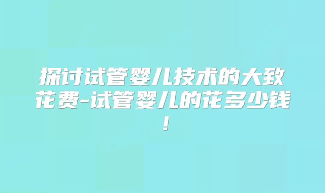 探讨试管婴儿技术的大致花费-试管婴儿的花多少钱！