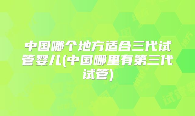 中国哪个地方适合三代试管婴儿(中国哪里有第三代试管)