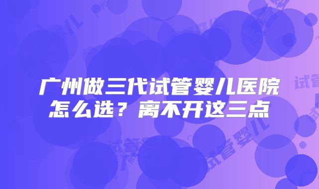 广州做三代试管婴儿医院怎么选?离不开这三点