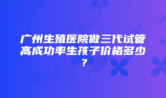 广州生殖医院做三代试管高成功率生孩子价格多少？