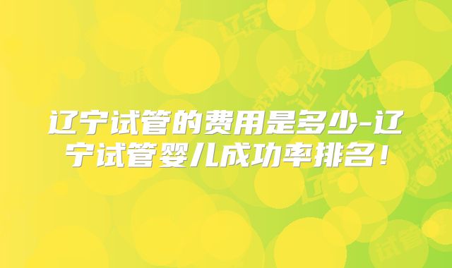 辽宁试管的费用是多少-辽宁试管婴儿成功率排名!