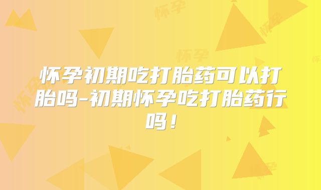 怀孕初期吃打胎药可以打胎吗-初期怀孕吃打胎药行吗！