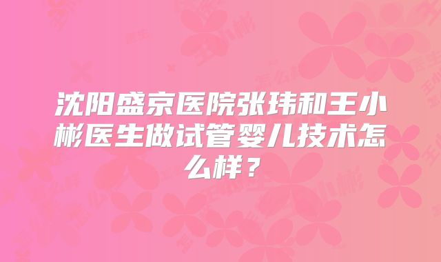沈阳盛京医院张玮和王小彬医生做试管婴儿技术怎么样?