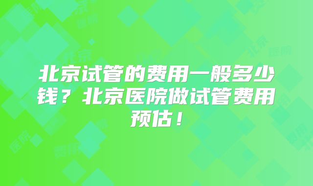 北京试管的费用一般多少钱?北京医院做试管费用预估!