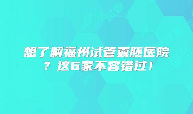 想了解福州试管囊胚医院？这6家不容错过！