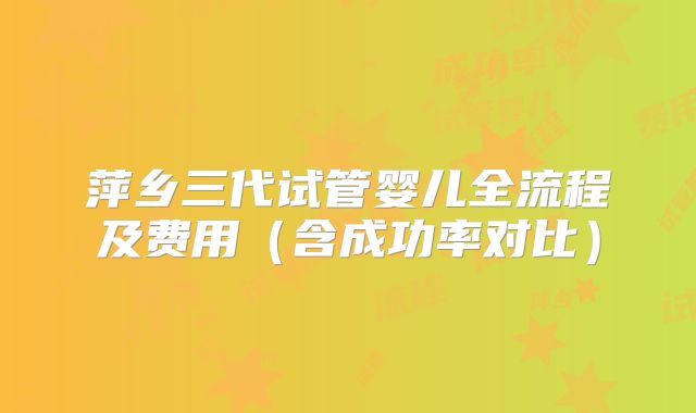 萍乡三代试管婴儿全流程及费用（含成功率对比）