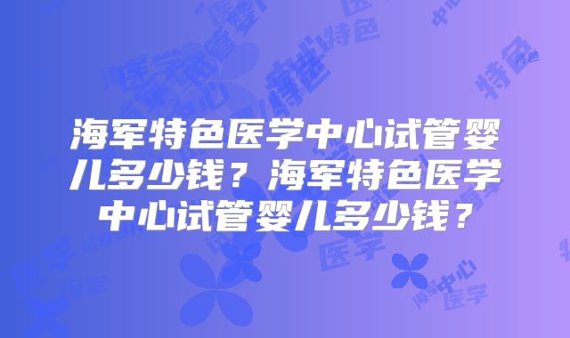 海军特色医学中心试管婴儿多少钱？海军特色医学中心试管婴儿多少钱？
